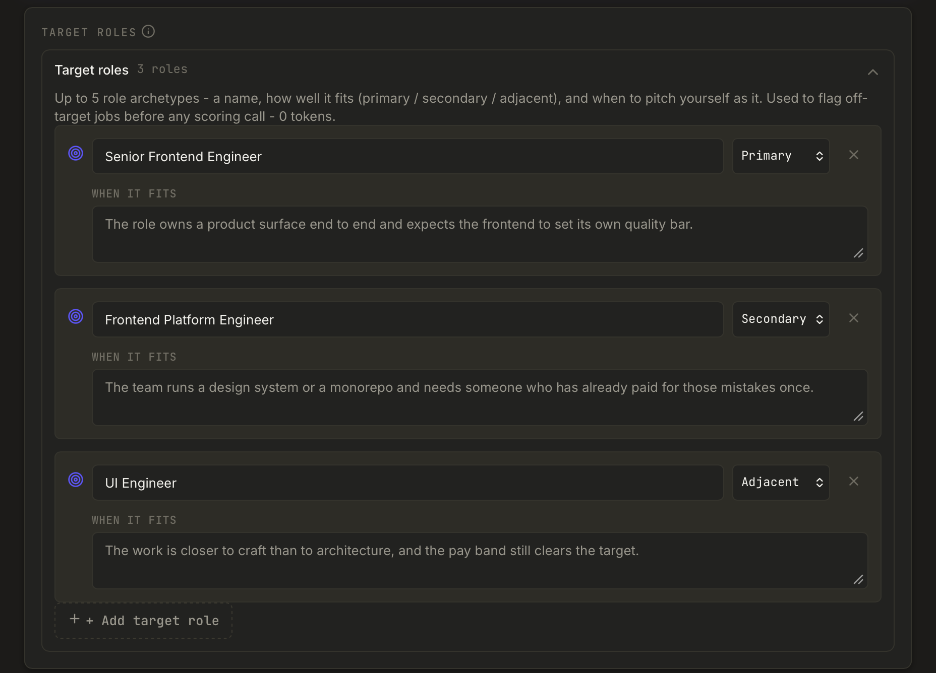 The Target roles section of the profile, holding three roles. Senior Frontend Engineer
            is marked Primary and fits when the role owns a product surface end to end. Frontend
            Platform Engineer is Secondary and fits a team running a design system or a monorepo. UI
            Engineer is Adjacent and fits when the work is closer to craft than architecture and the
            pay band still clears the target. A note above says the roles flag off-target jobs
            before any scoring call, at zero tokens.